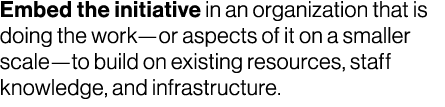 Embed the initiative in an organization that is doing the work—or aspects of it on a smaller scale—to build on existi...