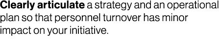 Clearly articulate a strategy and an operational plan so that personnel turnover has minor impact on your initiative.