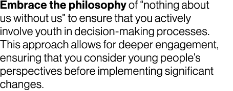 Embrace the philosophy of “nothing about us without us” to ensure that you actively involve youth in decision making ...