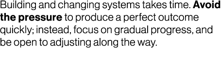 Building and changing systems takes time. Avoid the pressure to produce a perfect outcome quickly; instead, focus on ...