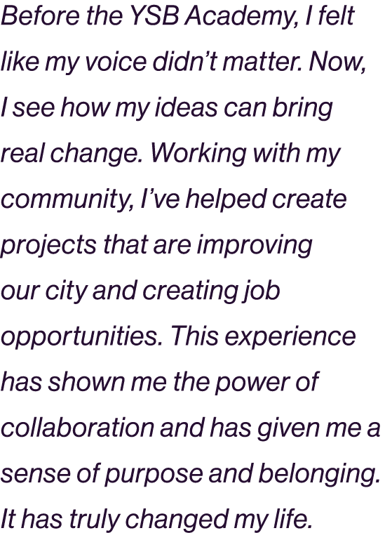 Before the YSB Academy, I felt like my voice didn’t matter. Now, I see how my ideas can bring real change. Working wi...