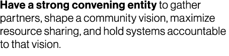 Have a strong convening entity to gather partners, shape a community vision, maximize resource sharing, and hold syst...