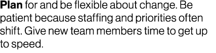Plan for and be flexible about change. Be patient because staffing and priorities often shift. Give new team members ...