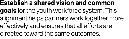 Establish a shared vision and common goals for the youth workforce system. This alignment helps partners work togethe...