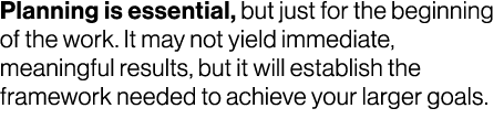 Planning is essential, but just for the beginning of the work. It may not yield immediate, meaningful results, but it...