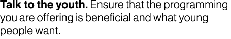 Talk to the youth. Ensure that the programming you are offering is beneficial and what young people want.