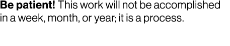 Be patient! This work will not be accomplished in a week, month, or year; it is a process. 
