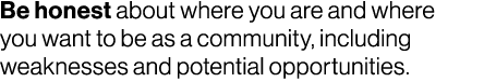 Be honest about where you are and where you want to be as a community, including weaknesses and potential opportunities.