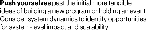 Push yourselves past the initial more tangible ideas of building a new program or holding an event. Consider system d...