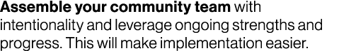 Assemble your community team with intentionality and leverage ongoing strengths and progress. This will make implemen...