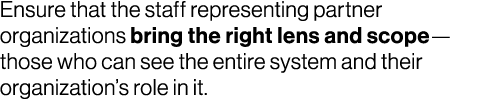 Ensure that the staff representing partner organizations bring the right lens and scope—those who can see the entire ...