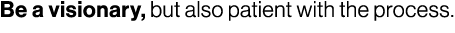 Be a visionary, but also patient with the process.